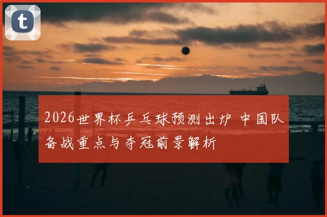 2026世界杯乒乓球预测出炉 中国队备战重点与夺冠前景解析