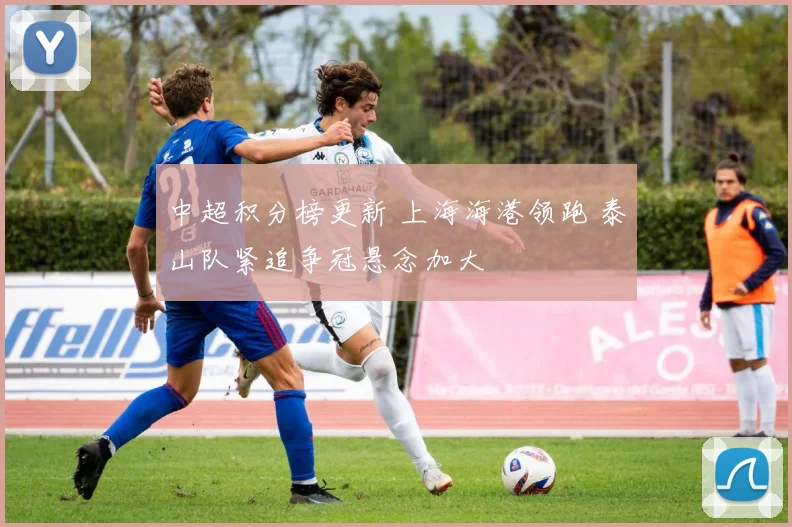 中超积分榜更新 上海海港领跑 泰山队紧追争冠悬念加大