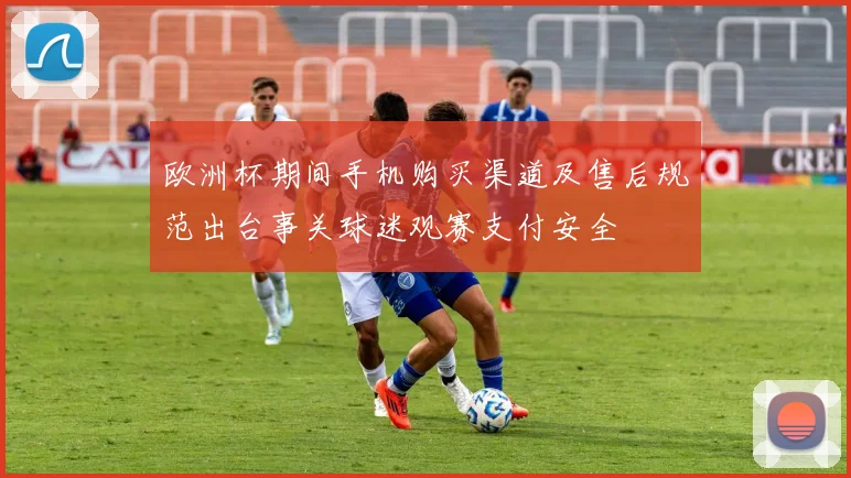 欧洲杯期间手机购买渠道及售后规范出台事关球迷观赛支付安全