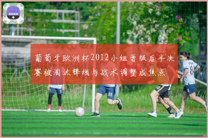 葡萄牙欧洲杯2012小组晋级后半决赛被淘汰锋线与战术调整成焦点