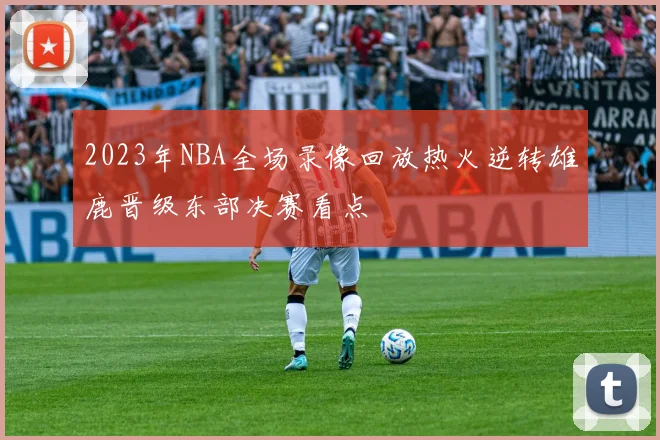 2023年NBA全场录像回放热火逆转雄鹿晋级东部决赛看点