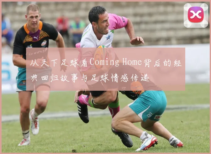 从天下足球看Coming Home背后的经典回归故事与足球情感传递