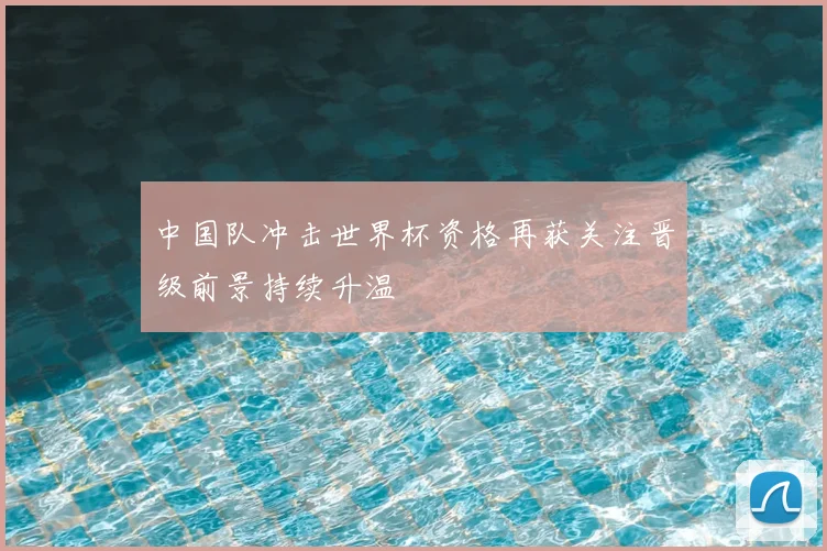 中国队冲击世界杯资格再获关注晋级前景持续升温