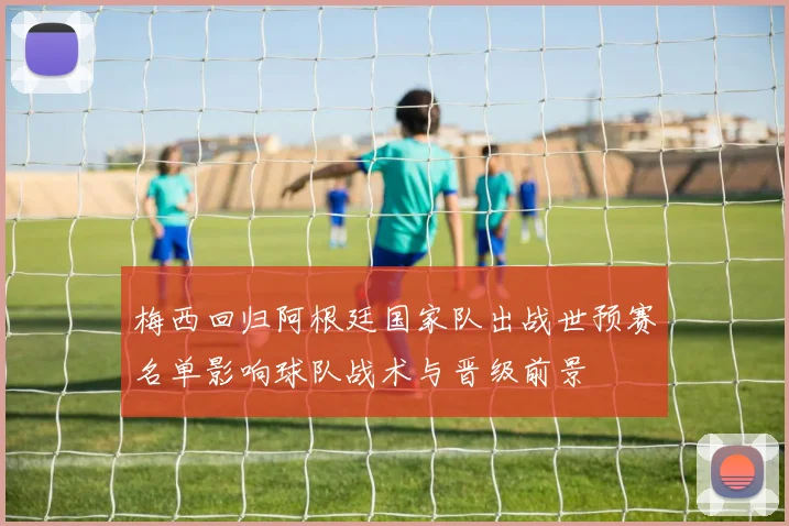 梅西回归阿根廷国家队出战世预赛名单影响球队战术与晋级前景