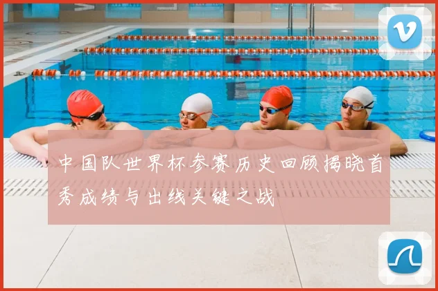 中国队世界杯参赛历史回顾揭晓首秀成绩与出线关键之战