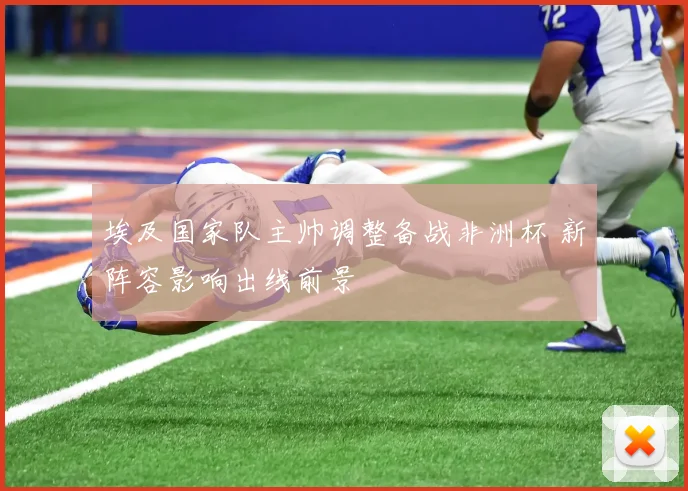 埃及国家队主帅调整备战非洲杯 新阵容影响出线前景