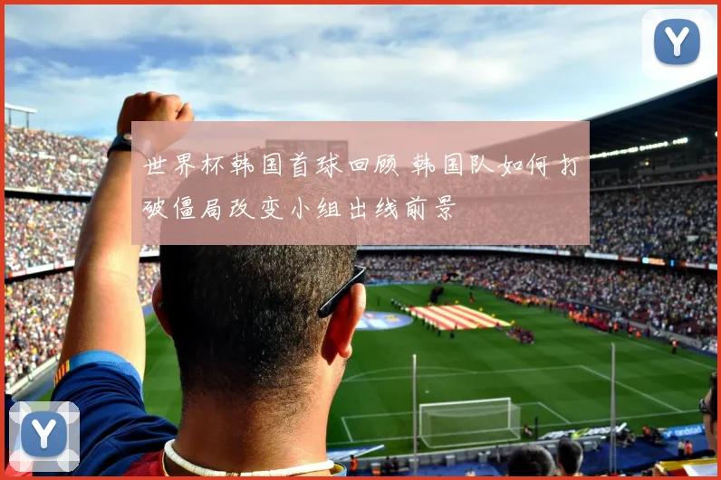 世界杯韩国首球回顾 韩国队如何打破僵局改变小组出线前景
