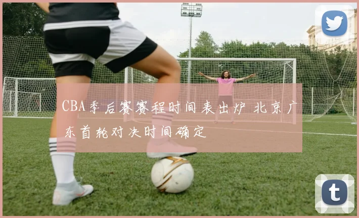 CBA季后赛赛程时间表出炉 北京广东首轮对决时间确定