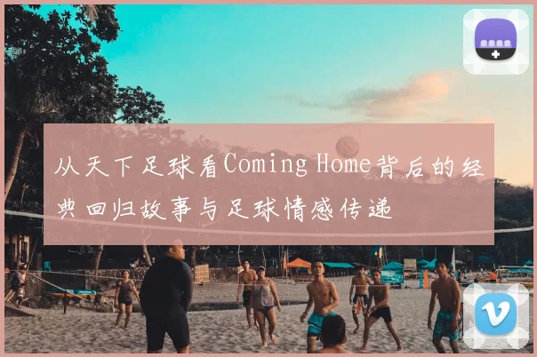 从天下足球看Coming Home背后的经典回归故事与足球情感传递