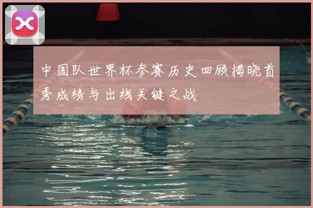 中国队世界杯参赛历史回顾揭晓首秀成绩与出线关键之战