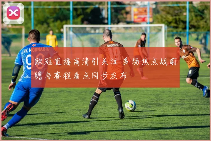 欧冠直播高清引关注 多场焦点战前瞻与赛程看点同步发布