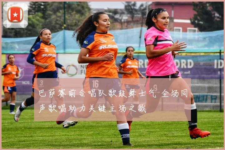 巴萨赛前合唱队歌鼓舞士气 全场同声歌唱助力关键主场之战