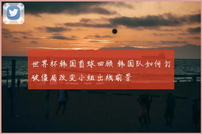 世界杯韩国首球回顾 韩国队如何打破僵局改变小组出线前景