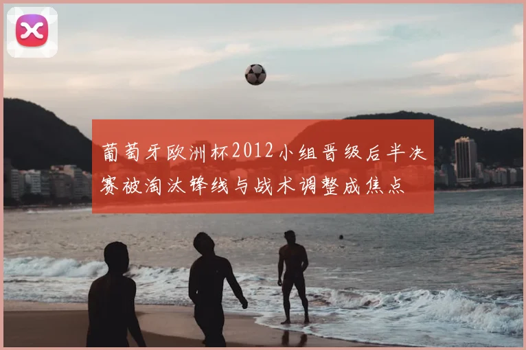 葡萄牙欧洲杯2012小组晋级后半决赛被淘汰锋线与战术调整成焦点