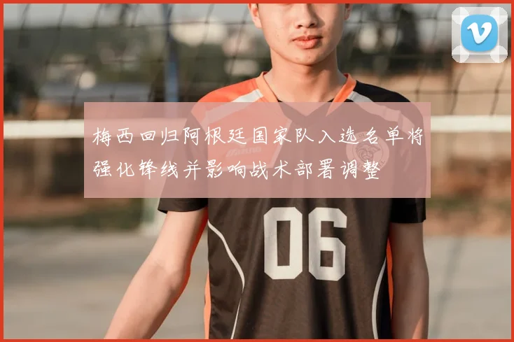 梅西回归阿根廷国家队入选名单将强化锋线并影响战术部署调整