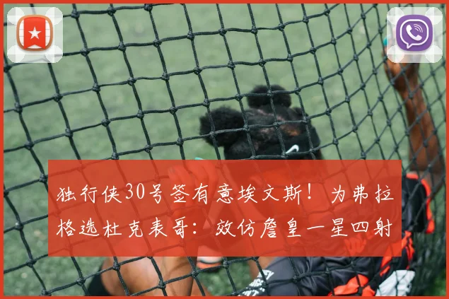独行侠30号签有意埃文斯!为弗拉格选杜克表哥:效仿詹皇一星四射
