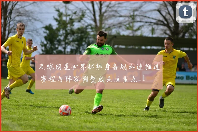 足球明星世界杯热身备战加速推进 赛程与阵容调整成关注重点_1