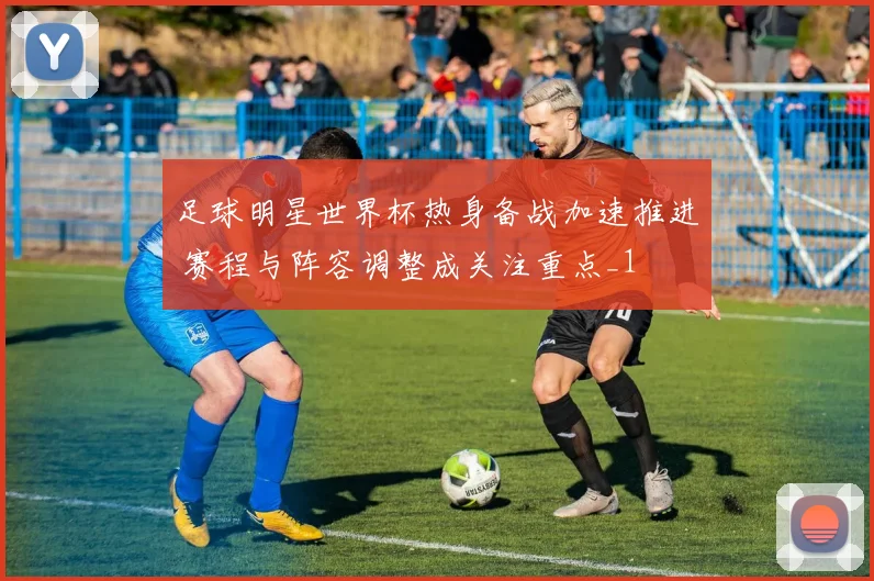 足球明星世界杯热身备战加速推进 赛程与阵容调整成关注重点_1