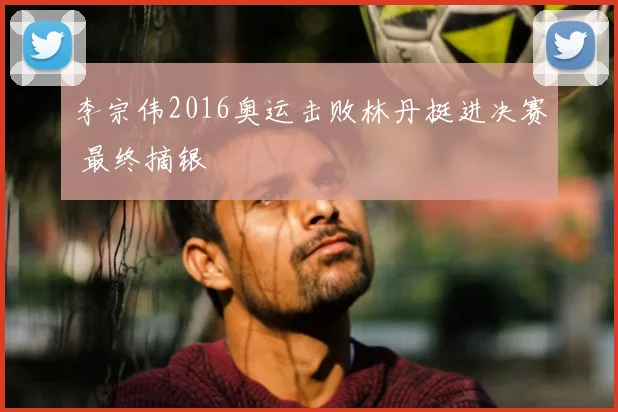 李宗伟2016奥运击败林丹挺进决赛 最终摘银